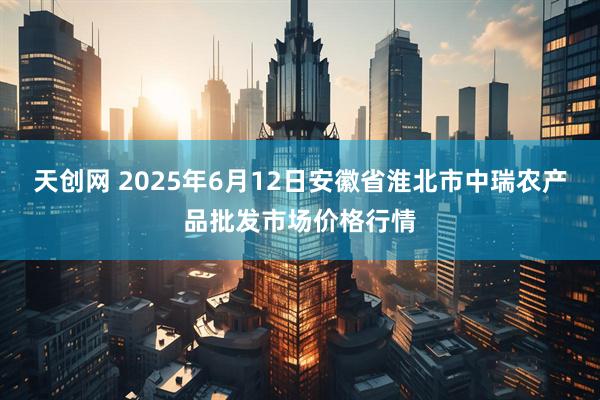 天创网 2025年6月12日安徽省淮北市中瑞农产品批发市场价格行情
