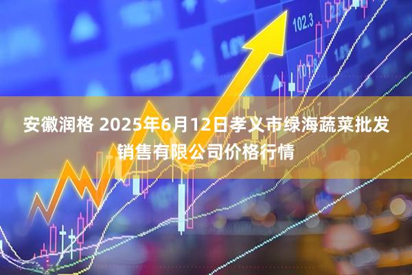 安徽润格 2025年6月12日孝义市绿海蔬菜批发销售有限公司价格行情