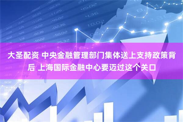 大圣配资 中央金融管理部门集体送上支持政策背后 上海国际金融中心要迈过这个关口