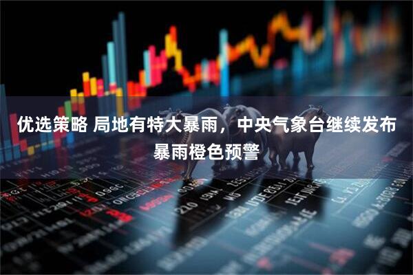 优选策略 局地有特大暴雨，中央气象台继续发布暴雨橙色预警