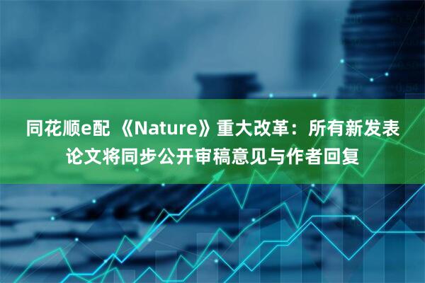 同花顺e配 《Nature》重大改革：所有新发表论文将同步公开审稿意见与作者回复