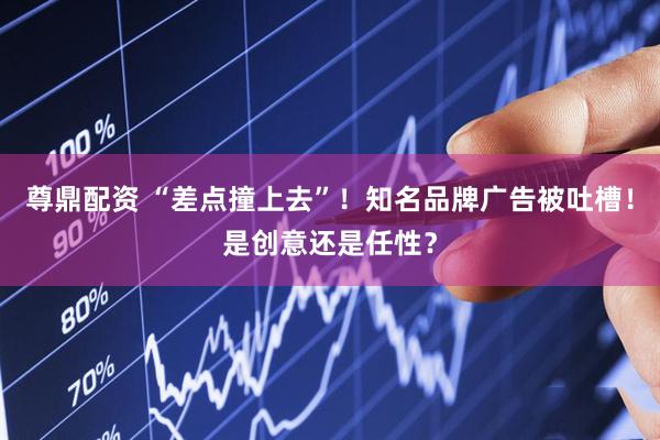 尊鼎配资 “差点撞上去”！知名品牌广告被吐槽！是创意还是任性？