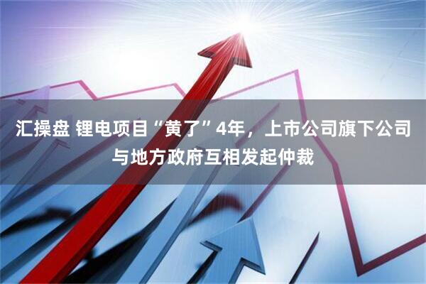 汇操盘 锂电项目“黄了”4年，上市公司旗下公司与地方政府互相发起仲裁