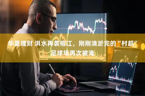 华夏理财 洪水再袭榕江，刚刚清淤完的“村超”足球场再次被淹