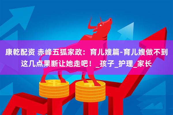 康乾配资 赤峰五狐家政：育儿嫂篇-育儿嫂做不到这几点果断让她走吧！_孩子_护理_家长