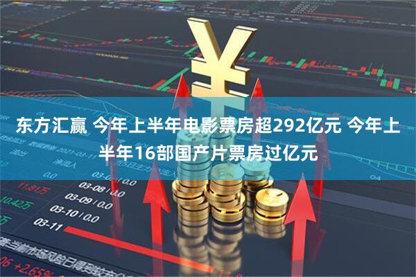 东方汇赢 今年上半年电影票房超292亿元 今年上半年16部国产片票房过亿元