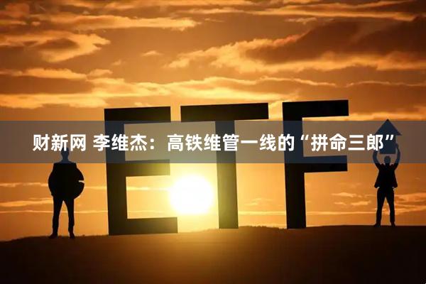财新网 李维杰：高铁维管一线的“拼命三郎”