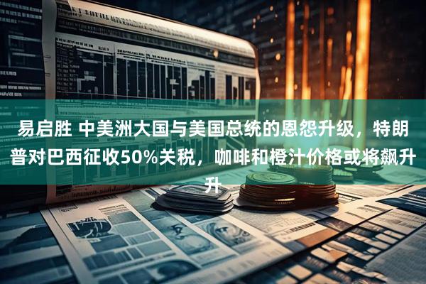 易启胜 中美洲大国与美国总统的恩怨升级，特朗普对巴西征收50%关税，咖啡和橙汁价格或将飙升