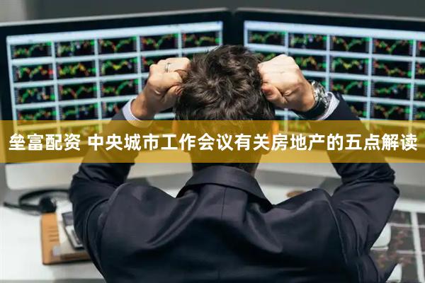 垒富配资 中央城市工作会议有关房地产的五点解读