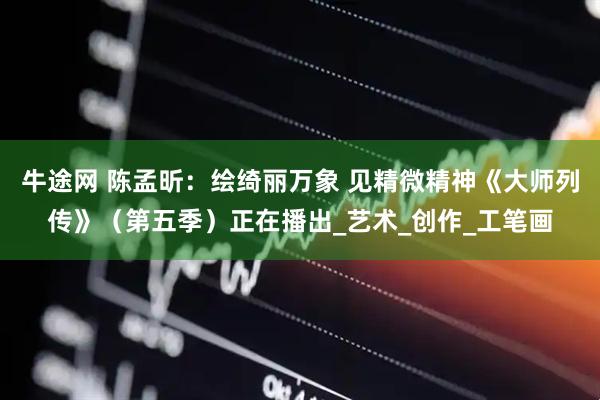 牛途网 陈孟昕：绘绮丽万象 见精微精神《大师列传》（第五季）正在播出_艺术_创作_工笔画