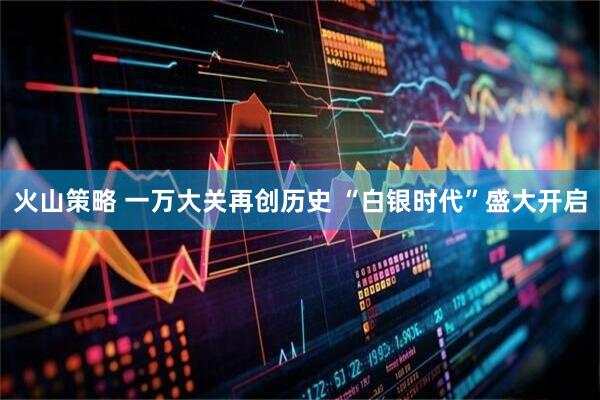 火山策略 一万大关再创历史 “白银时代”盛大开启