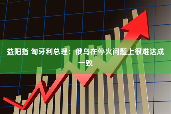 益阳指 匈牙利总理：俄乌在停火问题上很难达成一致