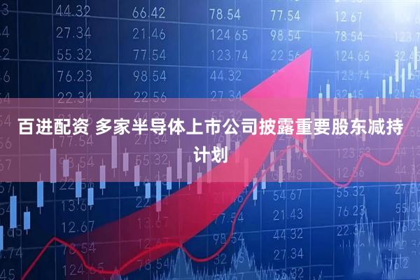 百进配资 多家半导体上市公司披露重要股东减持计划