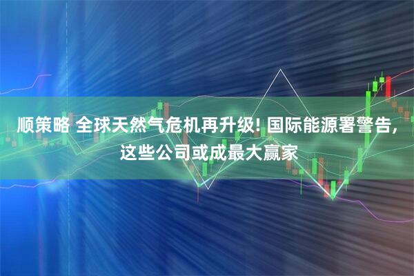 顺策略 全球天然气危机再升级! 国际能源署警告, 这些公司或成最大赢家